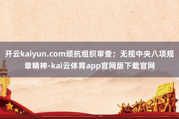 开云kaiyun.com顽抗组织审查；无视中央八项规章精神-kai云体育app官网版下载官网