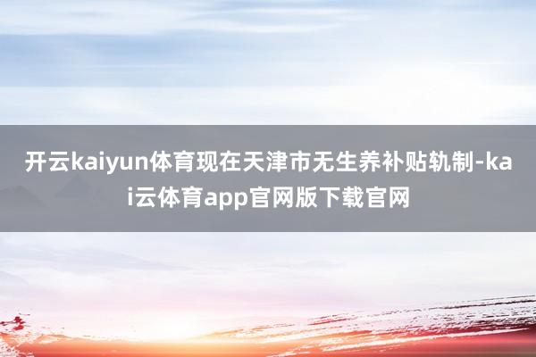 开云kaiyun体育现在天津市无生养补贴轨制-kai云体育app官网版下载官网
