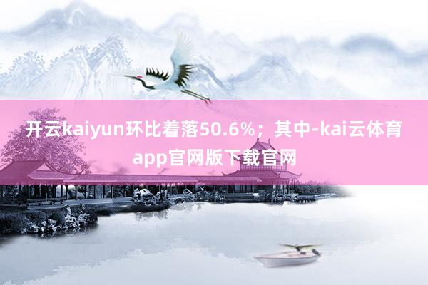 开云kaiyun环比着落50.6%；其中-kai云体育app官网版下载官网