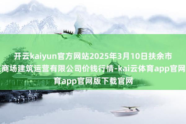 开云kaiyun官方网站2025年3月10日扶余市三井子园区商场建筑运营有限公司价钱行情-kai云体育app官网版下载官网