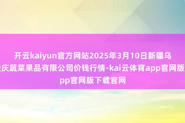 开云kaiyun官方网站2025年3月10日新疆乌鲁木都凌庆蔬菜果品有限公司价钱行情-kai云体育app官网版下载官网