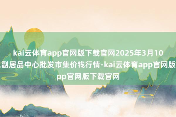 kai云体育app官网版下载官网2025年3月10日徐州农副居品中心批发市集价钱行情-kai云体育app官网版下载官网