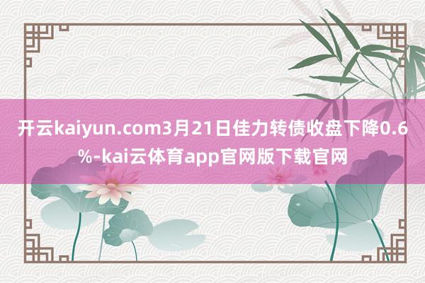 开云kaiyun.com3月21日佳力转债收盘下降0.6%-kai云体育app官网版下载官网