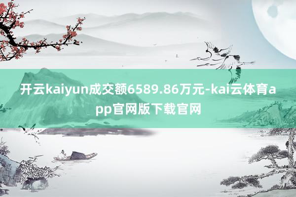 开云kaiyun成交额6589.86万元-kai云体育app官网版下载官网