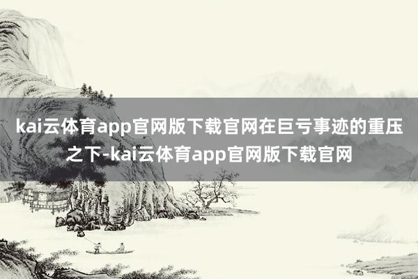 kai云体育app官网版下载官网　　在巨亏事迹的重压之下-kai云体育app官网版下载官网