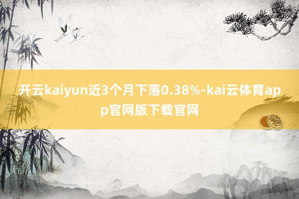 开云kaiyun近3个月下落0.38%-kai云体育app官网版下载官网