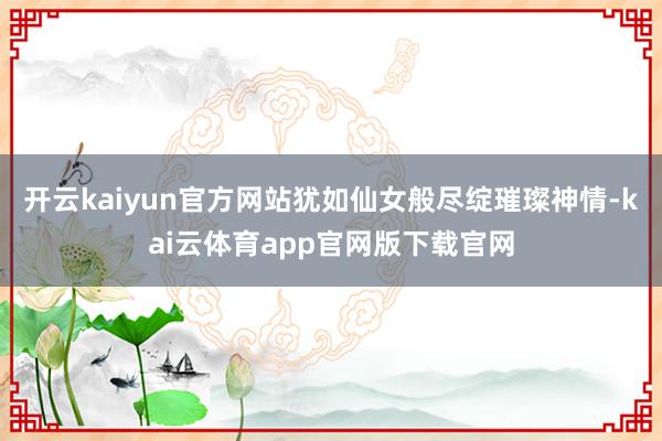 开云kaiyun官方网站犹如仙女般尽绽璀璨神情-kai云体育app官网版下载官网