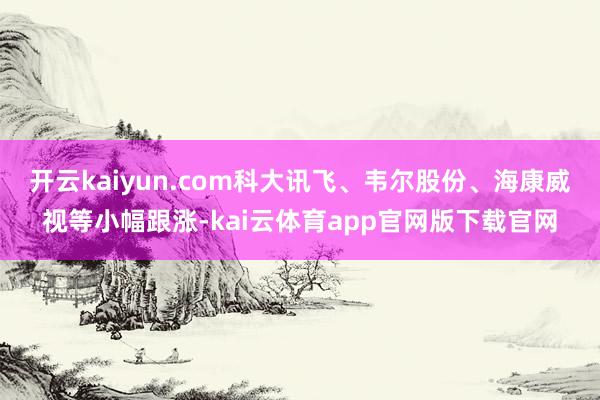 开云kaiyun.com科大讯飞、韦尔股份、海康威视等小幅跟涨-kai云体育app官网版下载官网
