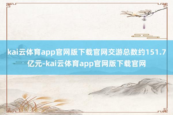 kai云体育app官网版下载官网交游总数约151.7亿元-kai云体育app官网版下载官网