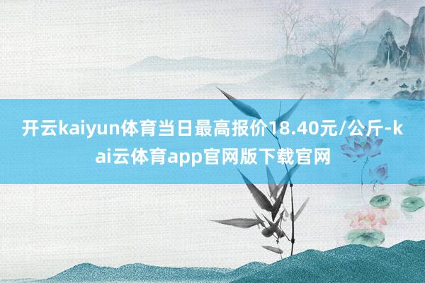 开云kaiyun体育当日最高报价18.40元/公斤-kai云体育app官网版下载官网