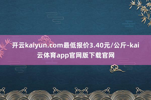 开云kaiyun.com最低报价3.40元/公斤-kai云体育app官网版下载官网