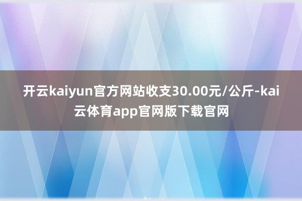 开云kaiyun官方网站收支30.00元/公斤-kai云体育app官网版下载官网