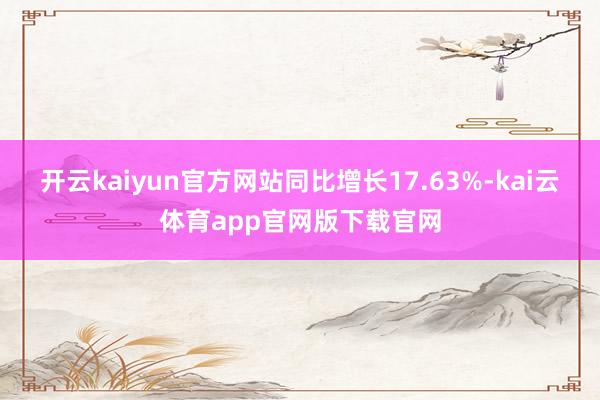 开云kaiyun官方网站同比增长17.63%-kai云体育app官网版下载官网