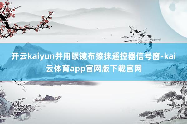 开云kaiyun并用眼镜布擦抹遥控器信号窗-kai云体育app官网版下载官网