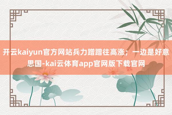 开云kaiyun官方网站兵力蹭蹭往高涨；一边是好意思国-kai云体育app官网版下载官网