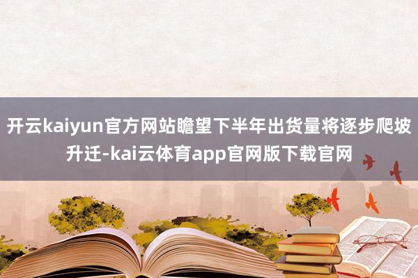 开云kaiyun官方网站瞻望下半年出货量将逐步爬坡升迁-kai云体育app官网版下载官网