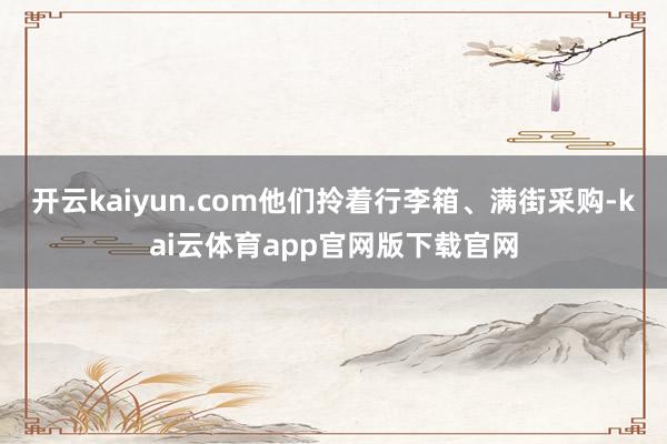 开云kaiyun.com他们拎着行李箱、满街采购-kai云体育app官网版下载官网