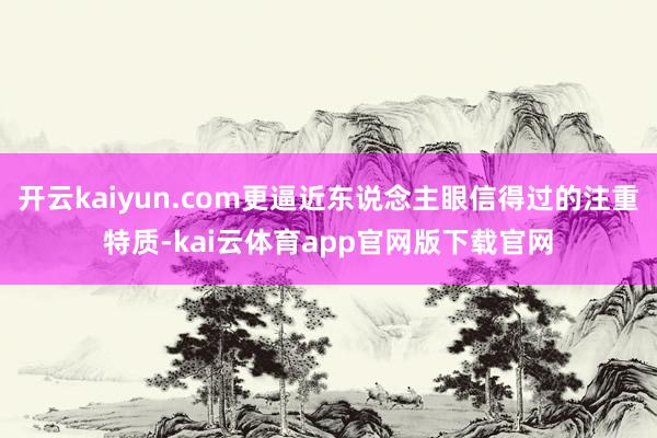 开云kaiyun.com更逼近东说念主眼信得过的注重特质-kai云体育app官网版下载官网