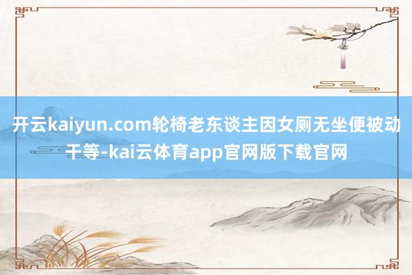 开云kaiyun.com轮椅老东谈主因女厕无坐便被动干等-kai云体育app官网版下载官网