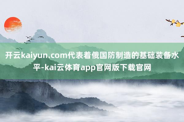 开云kaiyun.com代表着俄国防制造的基础装备水平-kai云体育app官网版下载官网