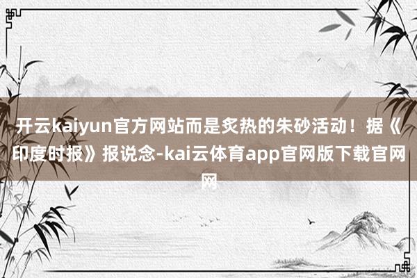 开云kaiyun官方网站而是炙热的朱砂活动！据《印度时报》报说念-kai云体育app官网版下载官网