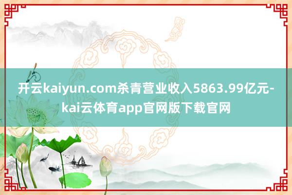 开云kaiyun.com杀青营业收入5863.99亿元-kai云体育app官网版下载官网