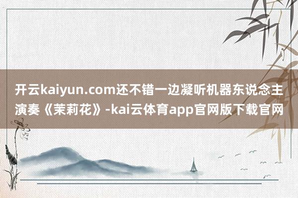 开云kaiyun.com还不错一边凝听机器东说念主演奏《茉莉花》-kai云体育app官网版下载官网