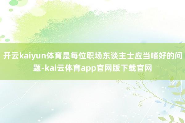 开云kaiyun体育是每位职场东谈主士应当嗜好的问题-kai云体育app官网版下载官网