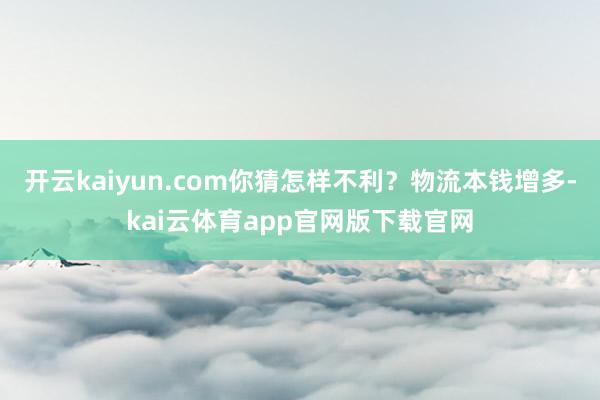 开云kaiyun.com你猜怎样不利？物流本钱增多-kai云体育app官网版下载官网