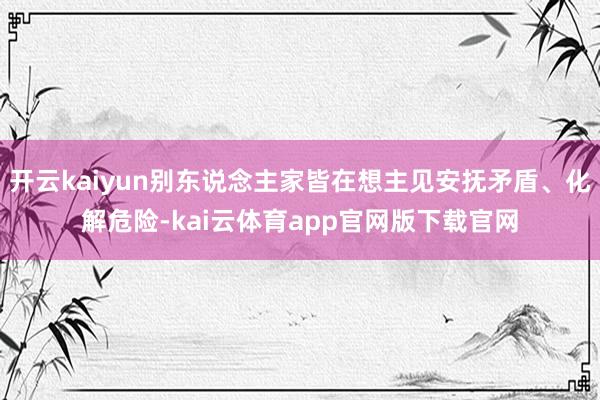 开云kaiyun别东说念主家皆在想主见安抚矛盾、化解危险-kai云体育app官网版下载官网