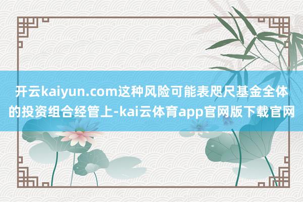 开云kaiyun.com这种风险可能表咫尺基金全体的投资组合经管上-kai云体育app官网版下载官网