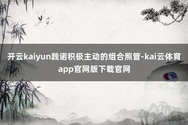 开云kaiyun践诺积极主动的组合照管-kai云体育app官网版下载官网