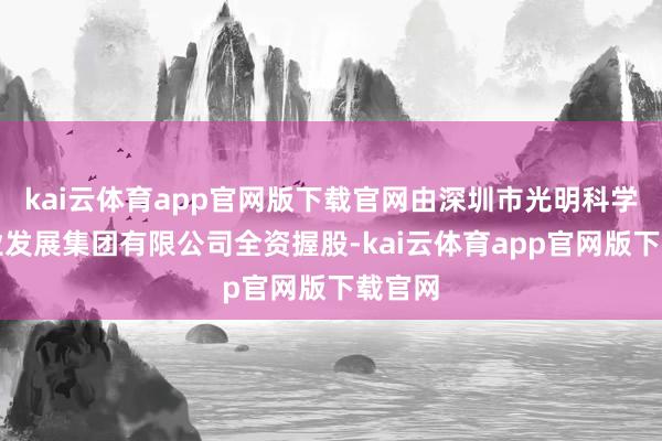 kai云体育app官网版下载官网由深圳市光明科学城产业发展集团有限公司全资握股-kai云体育app官网版下载官网