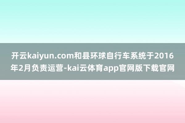 开云kaiyun.com和县环球自行车系统于2016年2月负责运营-kai云体育app官网版下载官网
