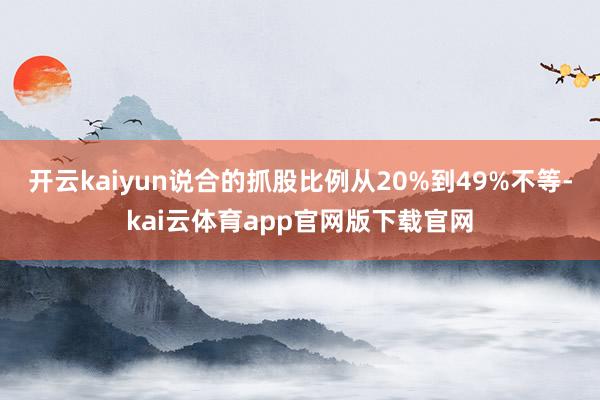 开云kaiyun说合的抓股比例从20%到49%不等-kai云体育app官网版下载官网