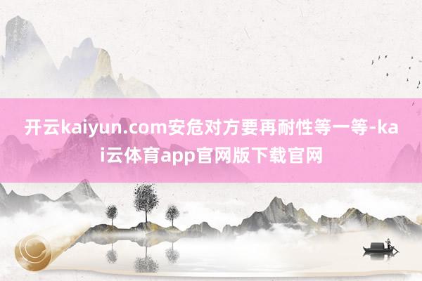 开云kaiyun.com安危对方要再耐性等一等-kai云体育app官网版下载官网