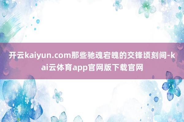 开云kaiyun.com那些驰魂宕魄的交锋顷刻间-kai云体育app官网版下载官网