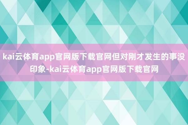 kai云体育app官网版下载官网但对刚才发生的事没印象-kai云体育app官网版下载官网