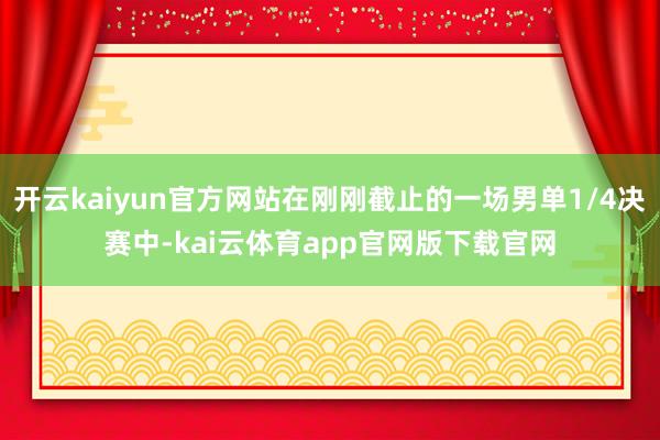 开云kaiyun官方网站在刚刚截止的一场男单1/4决赛中-kai云体育app官网版下载官网