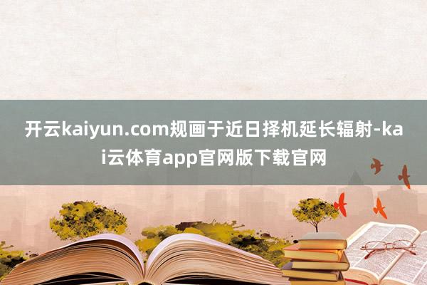 开云kaiyun.com规画于近日择机延长辐射-kai云体育app官网版下载官网
