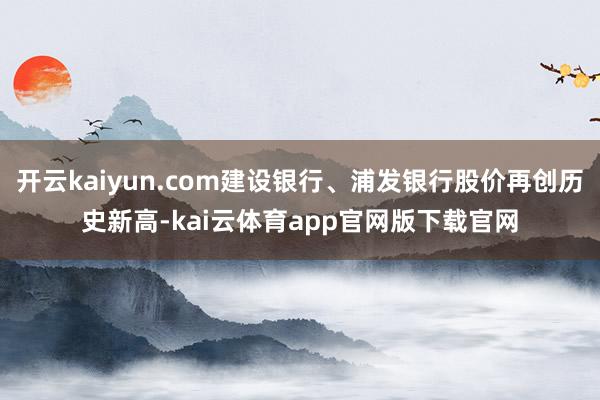 开云kaiyun.com建设银行、浦发银行股价再创历史新高-kai云体育app官网版下载官网