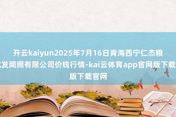 开云kaiyun2025年7月16日青海西宁仁杰粮油批发阛阓有限公司价钱行情-kai云体育app官网版下载官网