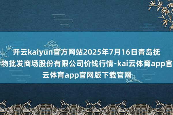 开云kaiyun官方网站2025年7月16日青岛抚顺道蔬菜副食物批发商场股份有限公司价钱行情-kai云体育app官网版下载官网