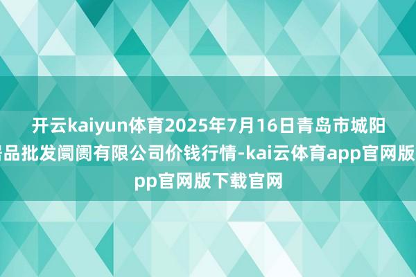 开云kaiyun体育2025年7月16日青岛市城阳蔬菜水居品批发阛阓有限公司价钱行情-kai云体育app官网版下载官网