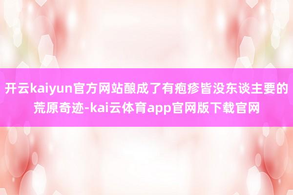 开云kaiyun官方网站酿成了有疱疹皆没东谈主要的荒原奇迹-kai云体育app官网版下载官网