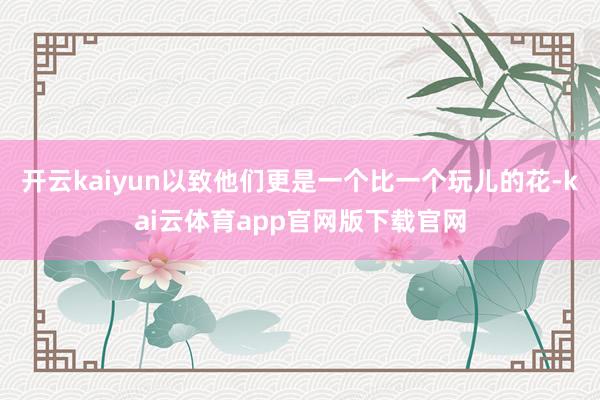开云kaiyun以致他们更是一个比一个玩儿的花-kai云体育app官网版下载官网