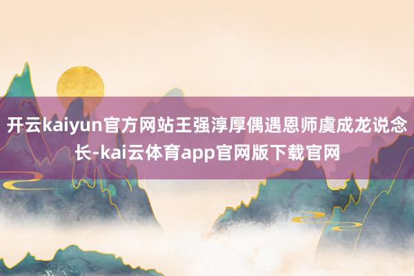开云kaiyun官方网站王强淳厚偶遇恩师虞成龙说念长-kai云体育app官网版下载官网