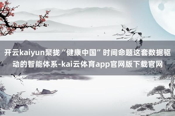 开云kaiyun聚拢“健康中国”时间命题这套数据驱动的智能体系-kai云体育app官网版下载官网