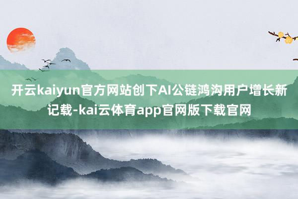 开云kaiyun官方网站创下AI公链鸿沟用户增长新记载-kai云体育app官网版下载官网