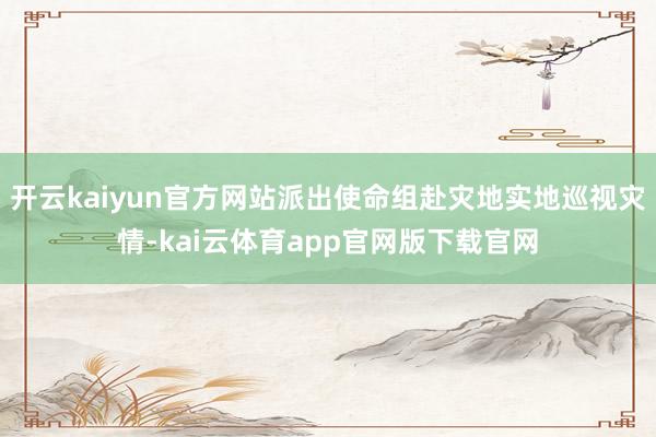 开云kaiyun官方网站派出使命组赴灾地实地巡视灾情-kai云体育app官网版下载官网
